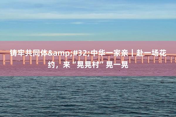 铸牢共同体&#32;中华一家亲｜赴一场花约，来“晃晃村”晃一晃