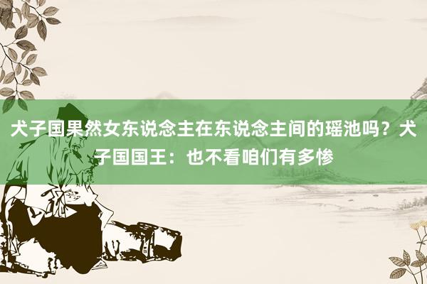 犬子国果然女东说念主在东说念主间的瑶池吗？犬子国国王：也不看咱们有多惨