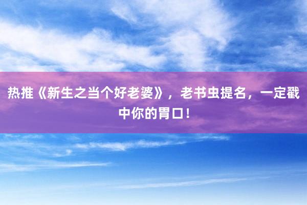 热推《新生之当个好老婆》，老书虫提名，一定戳中你的胃口！