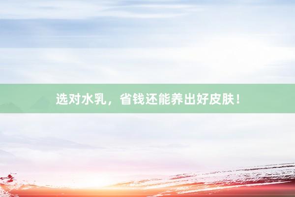 选对水乳，省钱还能养出好皮肤！