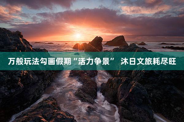 万般玩法勾画假期“活力争景”  沐日文旅耗尽旺