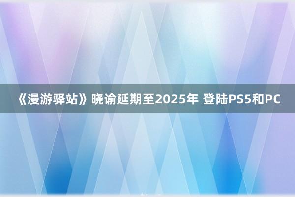 《漫游驿站》晓谕延期至2025年 登陆PS5和PC