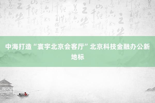 中海打造“寰宇北京会客厅”北京科技金融办公新地标