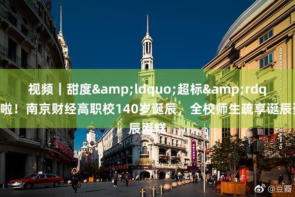 视频｜甜度&ldquo;超标&rdquo;啦！南京财经高职校140岁诞辰，全校师生疏享诞辰蛋糕