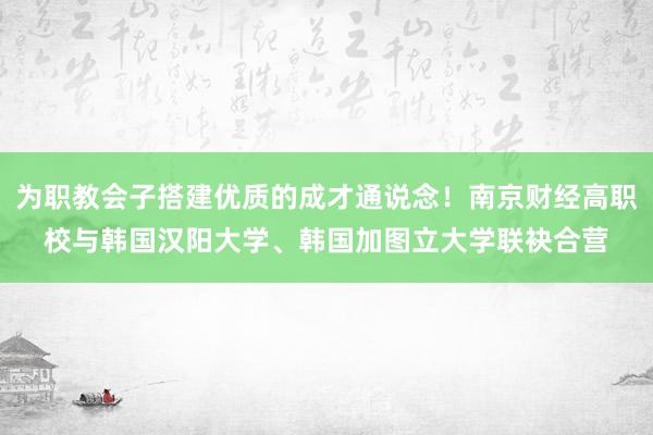 为职教会子搭建优质的成才通说念！南京财经高职校与韩国汉阳大学、韩国加图立大学联袂合营